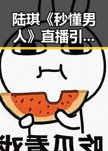 陆琪《秒懂男人》直播引发两性热议，犀利言论震撼全场