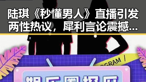 陆琪《秒懂男人》直播引发两性热议，犀利言论震撼全场